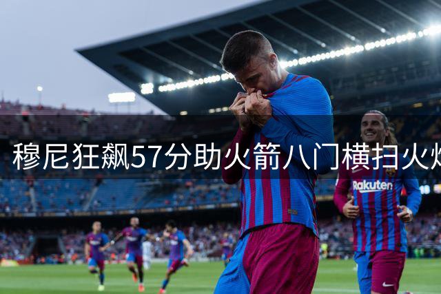 穆尼狂飙57分助火箭八门横扫火焰 百球赛碾压式胜利引热议