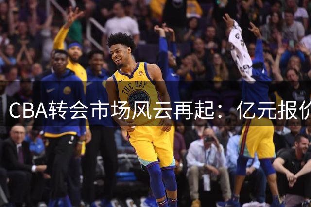 CBA转会市场风云再起：亿元报价频现 多队豪掷千金争夺核心球员